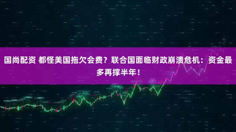 国尚配资 都怪美国拖欠会费？联合国面临财政崩溃危机：资金最多再撑半年！