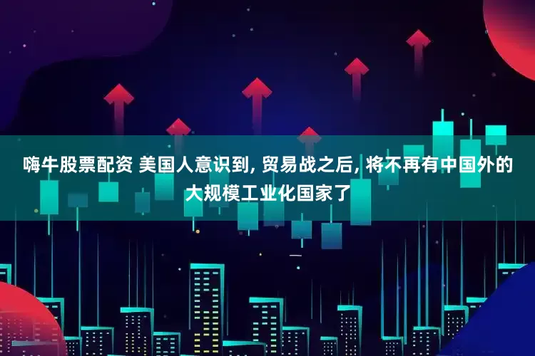 嗨牛股票配资 美国人意识到, 贸易战之后, 将不再有中国外的大规模工业化国家了